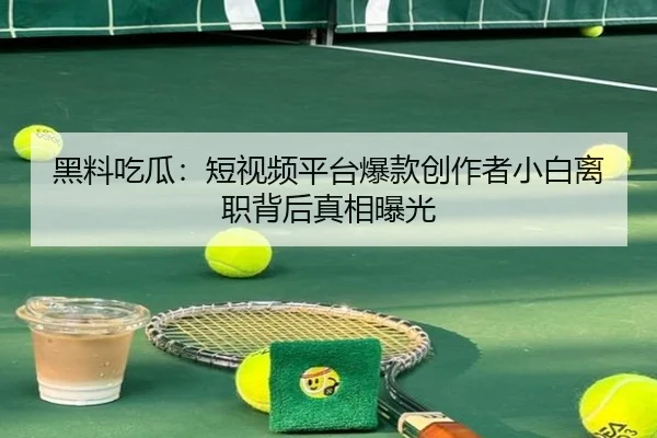 黑料吃瓜：短视频平台爆款创作者小白离职背后真相曝光