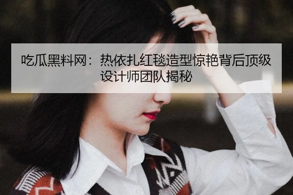 吃瓜黑料网：热依扎红毯造型惊艳背后顶级设计师团队揭秘