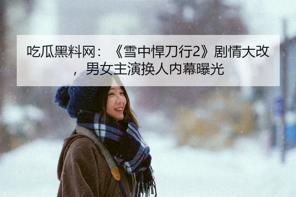 吃瓜黑料网：《雪中悍刀行2》剧情大改，男女主演换人内幕曝光