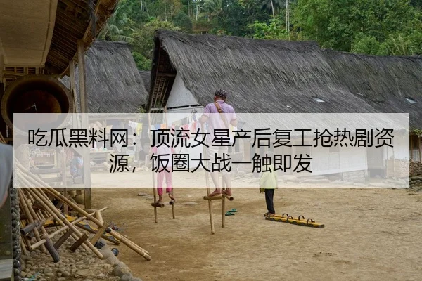 吃瓜黑料网：顶流女星产后复工抢热剧资源，饭圈大战一触即发